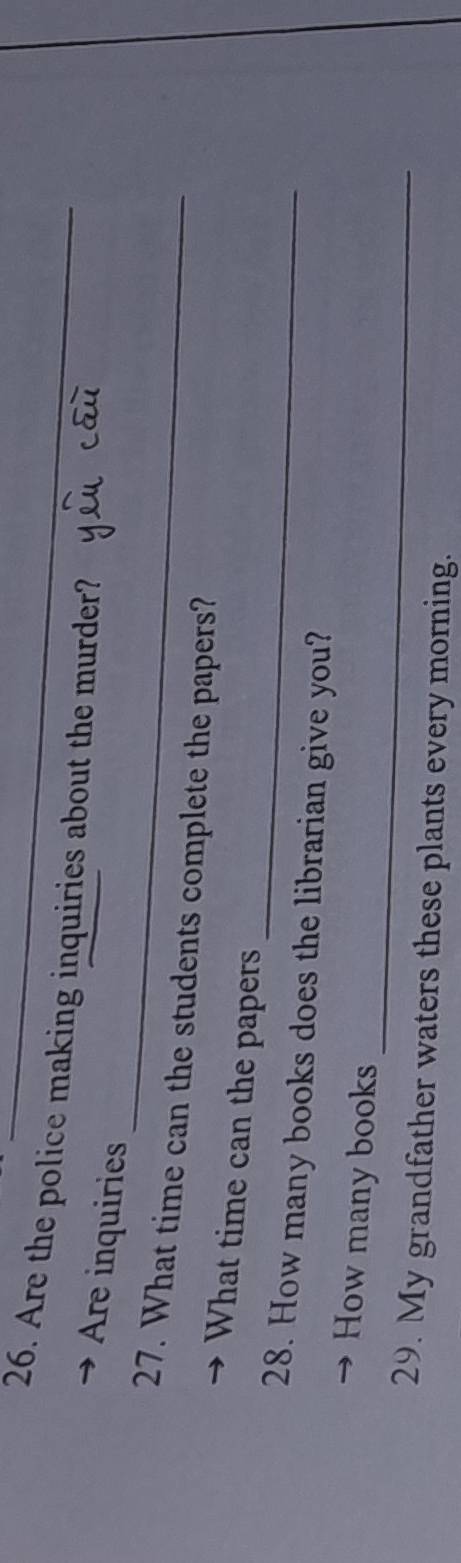 Are the police making inquiries about the murder? 
_ 
Are inquiries 
27. What time can the students complete the papers? 
_ 
What time can the papers 
28. How many books does the librarian give you? 
_ 
How many books 
29. My grandfather waters these plants every morning.