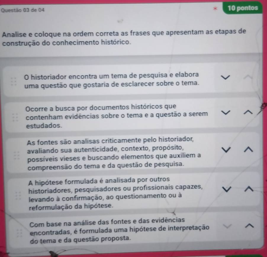 de 04 10 pontos
Analise e coloque na ordem correta as frases que apresentam as etapas de
construção do conhecimento histórico.
O historiador encontra um tema de pesquisa e elabora
uma questão que gostaria de esclarecer sobre o tema.
Ocorre a busca por documentos históricos que
contenham evidências sobre o tema e a questão a serem
estudados.
As fontes são analisas criticamente pelo historiador,
avaliando sua autenticidade, contexto, propósito,
possíveis vieses e buscando elementos que auxiliem a
compreensão do tema e da questão de pesquisa.
A hipótese formulada é analisada por outros
historiadores, pesquisadores ou proféssionais capazes,
levando à confirmação, ao questionamento ou à
reformulação da hipótese.
Com base na análise das fontes e das evidências
encontradas, é formulada uma hipótese de interpretação
do tema e da questão proposta.