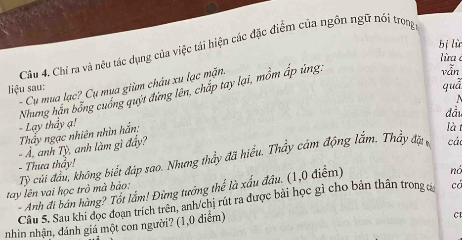 bị lù 
Câu 4. Chỉ ra và nêu tác dụng của việc tái hiện các đặc điểm của ngôn ngữ nói trong 
l ừa 
quà 
- Cụ mua lạc? Cụ mua giùm cháu xu lạc mặn. 
liệu sau: 
Nhưng hắn bổng cuống quýt đứng lên, chắp tay lại, mồm ấp úng. 
vẫn 
đầu 
- Lạy thầy ạ! 
Thầy ngạc nhiên nhìn hắn: 
làt 
- Ả, anh Tỳ, anh làm gì đẩy? 
Tỷ củi đầu, không biết đáp sao. Nhưng thầy đã hiểu. Thầy cảm động lắm. Thầy đặt m các 
- Thưa thầy! 
tay lên vai học trò mà bảo: - Anh đi bán hàng? Tốt lắm! Đừng tưởng thế là xấu đầu. (1,0 điểm) 
nó 
Câu 5. Sau khi đọc đoạn trích trên, anh/chị rút ra được bài học gì cho bản thân trong các có 
nhìn nhận, đánh giá một con người? (1,0 điểm) 
C1