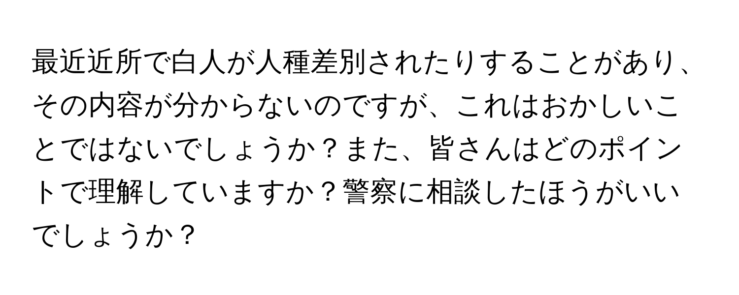 最近近所で白人が人種差別されたりすることがあり、その内容が分からないのですが、これはおかしいことではないでしょうか？また、皆さんはどのポイントで理解していますか？警察に相談したほうがいいでしょうか？