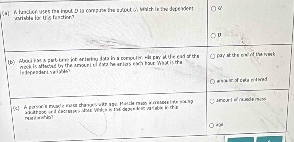 A function uses the input D to compute the output U. Which is the dependent U
variable for this function?
D
(b) Abdul has a part-time job entering data in a computer. His pay at the end of the pay at the end of the week
week is affected by the amount of data he enters each hour. What is the
independent variable?
amount of data entered
(c) A person's muscle mass changes with age. Muscle mass increases into young amount of muscle mass
adulthood and decreases after. Which is the dependent variable in this
relationship?
age