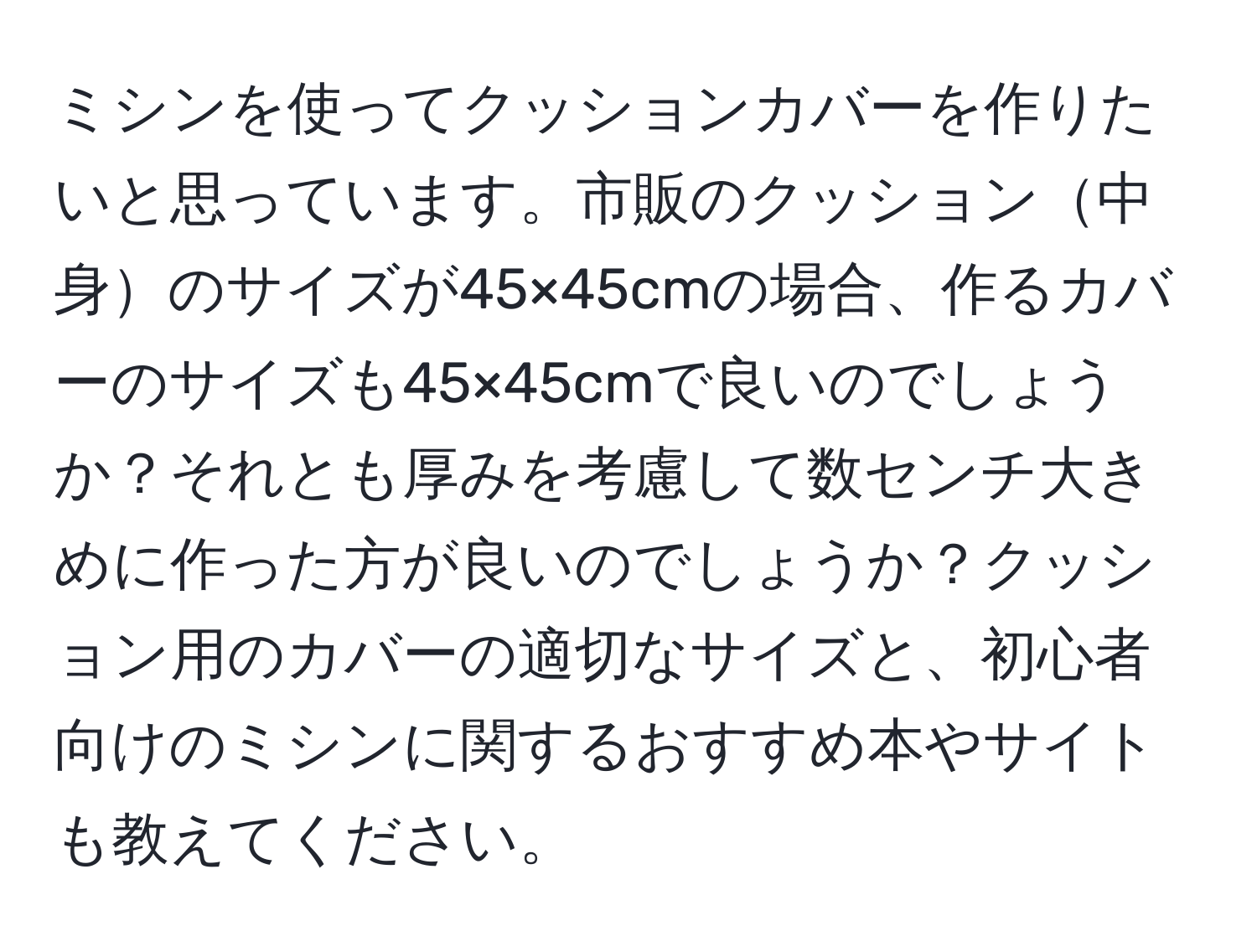 ミシンを使ってクッションカバーを作りたいと思っています。市販のクッション中身のサイズが45×45cmの場合、作るカバーのサイズも45×45cmで良いのでしょうか？それとも厚みを考慮して数センチ大きめに作った方が良いのでしょうか？クッション用のカバーの適切なサイズと、初心者向けのミシンに関するおすすめ本やサイトも教えてください。