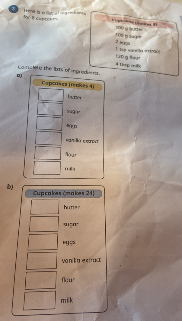 Here is a list of ingredients 
for 8 cupcakes. 
Cupcakes (makes 8)
100 g butter
100 g sugar
2 eggs
1 tsp vanilla extract
120 g flour
4 tbsp milk 
Complete the lists of ingredients. 
a) 
Cupcakes (makes 4) 
butter 
sugar 
eggs 
vanilla extract 
flour 
milk 
b) 
Cupcakes (makes 24) 
butter 
sugar 
eggs 
vanilla extract 
flour 
milk