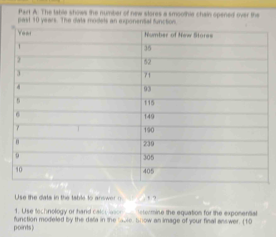 The table shows the number of new stores a smoothie chain opened over the 
past 10 years. The data models an exponential function. 
Use the data in the table to answer questoce 1 2 
1. Use technology or hand calculation odetermine the equation for the exponential 
function modeled by the data in the table. Show an image of your final answer. (10 
points)