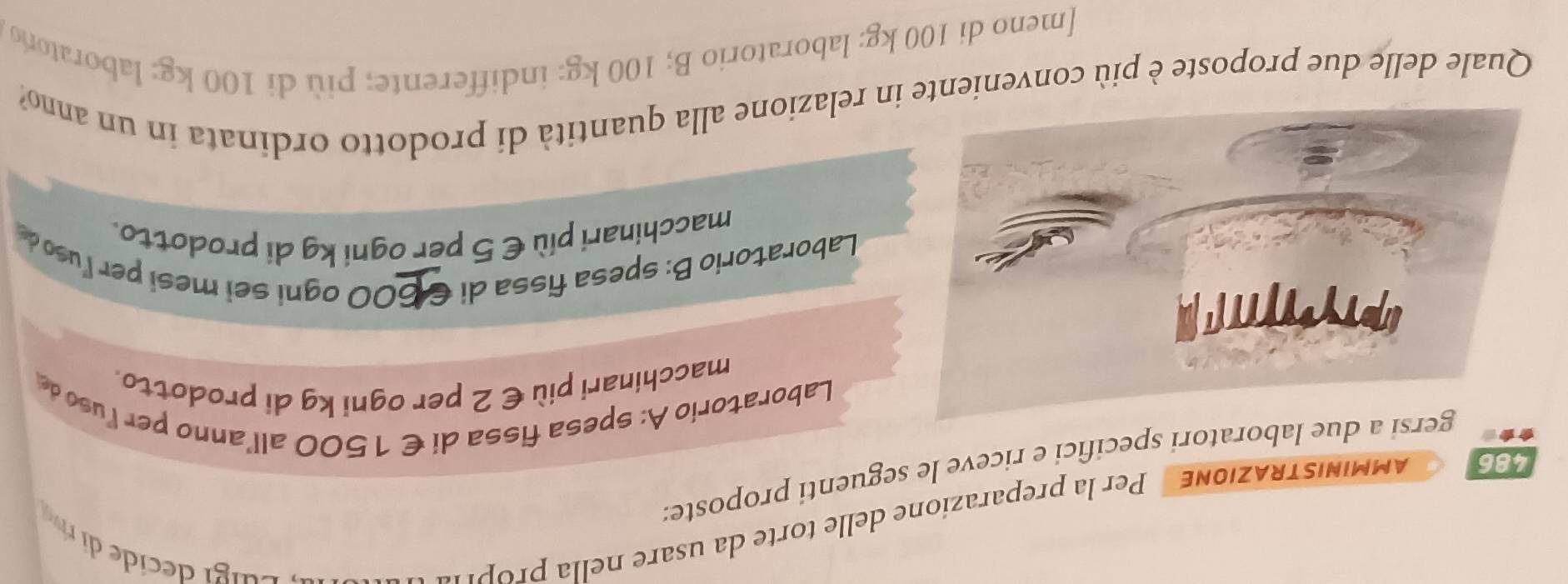 AMMINISTRAZIONE Per la preparazione delle torte da usare nella prop'
486 rsi a due laboratori specifici e riceve le seguenti proposte:
a
Laboratorio A: spesa fissa di €1500 all’anno per luso de
macchinari più € 2 per ogni kg di prodotto.
Laboratorio B: spesa fissa di €600 ogni sei mesi per luso 
macchinari più € 5 per ogni kg di prodotto.
Quale delle due proposte è più conveniente in relazione alla quantità di prodotto ordinata in un anno?
[meno di 100 kg : laboratorio B; 100 kg : indifferente; più di 100 kg : laborator