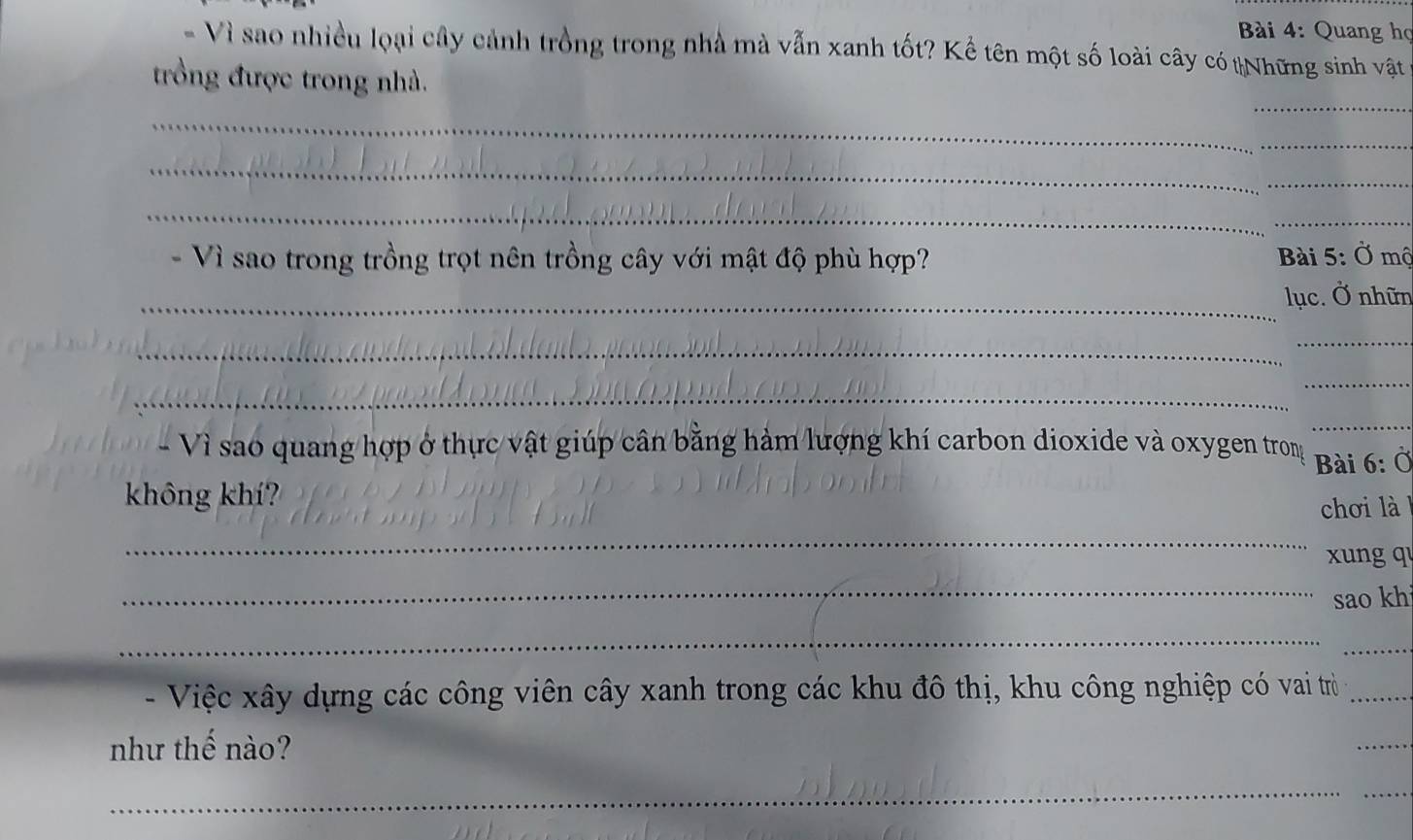 Quang họ 
- Vì sao nhiều loại cây cảnh trồng trong nhà mà vẫn xanh tốt? Kể tên một số loài cây có tNhững sinh vật vở 
_ 
trồng được trong nhà. 
_ 
_ 
_ 
_ 
_ 
- Vì sao trong trồng trọt nên trồng cây với mật độ phù hợp? Bài 5: Ở mộ 
_lục. Ở nhữn 
_ 
_ 
_ 
_ 
_ 
- Vì sao quang hợp ở thực vật giúp cân bằng hảm lượng khí carbon dioxide và oxygen trong 
không khí? Bài 6: Ở 
_ 
chơi là 
xung q 
_ 
sao khi 
_ 
_ 
- Việc xây dựng các công viên cây xanh trong các khu đô thị, khu công nghiệp có vai trò_ 
như thế nào? 
_ 
_ 
_