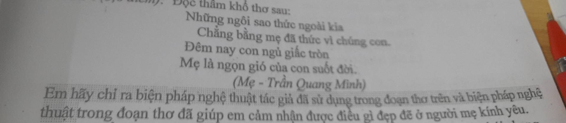 Độc thâm khổ thơ sau: 
Những ngôi sao thức ngoài kia 
Chẳng bằng mẹ đã thức vì chúng con. 
Đêm nay con ngủ giấc tròn 
Mẹ là ngọn gió của con suốt đời. 
(Mẹ - Trần Quang Mình) 
Em hãy chỉ ra biện pháp nghệ thuật tác giả đã sử dụng trong đoạn thơ trên và biện pháp nghệ 
thuật trong đoạn thơ đã giúp em cảm nhận được điều gì đẹp đề ở người mẹ kính yêu.