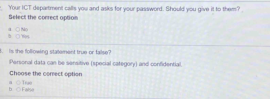 Your ICT department calls you and asks for your password. Should you give it to them?
Select the correct option
a No
b. Yes
. Is the following statement true or false?
Personal data can be sensitive (special category) and confidential.
Choose the correct option
a True
b. False