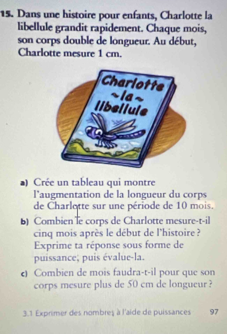 Dans une histoire pour enfants, Charlotte la 
libellule grandit rapidement. Chaque mois, 
son corps double de longueur. Au début, 
Charlotte mesure 1 cm. 
a) Crée un tableau qui montre 
l’augmentation de la longueur du corps 
de Charlotte sur une période de 10 mois. 
b) Combien le corps de Charlotte mesure-t-il 
cinq mois après le début de l'histoire ? 
Exprime ta réponse sous forme de 
puissance, puis évalue-la. 
c) Combien de mois faudra-t-il pour que son 
corps mesure plus de 50 cm de longueur ? 
3.1 Exprimer des nombres à l'aide de puissances 97