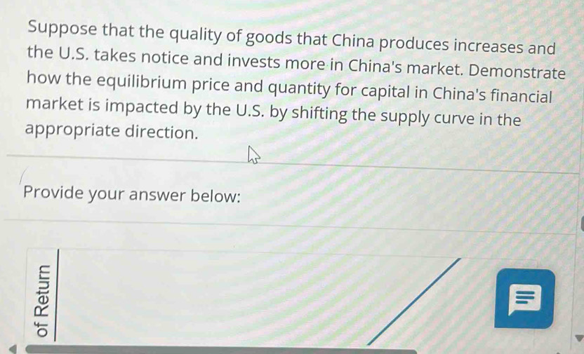 Suppose that the quality of goods that China produces increases and 
the U.S. takes notice and invests more in China's market. Demonstrate 
how the equilibrium price and quantity for capital in China's financial 
market is impacted by the U.S. by shifting the supply curve in the 
appropriate direction. 
Provide your answer below: