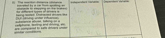 The reaction distance (distance Independent Varable Dependent Variable 
traveled by a car from spotting an 
obstacle to stepping on the brakes) 
for different types of drivers is 
being tested. Distracted drivers like 
DUI (driving under influence) 
substance abuse, talking on a 
cellphone, texting and driving, etc. 
are compared to safe drivers under 
similar conditions.