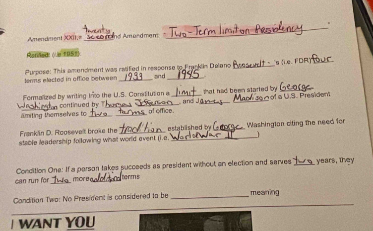 " 
Amendment XXII.= _Soconnd Amendment: 
_ 
Ratified: (r.e 1951): 
Purpose: This amendment was ratified in response to Franklin Delano _'s (i.e. FDR)_ 
terms elected in office between _and_ . 
Formalized by writing into the U.S. Constitution a _that had been started by_ 
_ 
continued by T_ , and J __of a U.S. President 
limiting themselves to __of office. 
Franklin D. Roosevelt broke the _established by _Washington citing the need for 
stable leadership following what world event (i.e. _) 
Condition One: If a person takes succeeds as president without an election and serves_ years, they 
can run for_ more_ terms 
Condition Two: No President is considered to be _meaning 
_ 
_ 
I WANT YOU