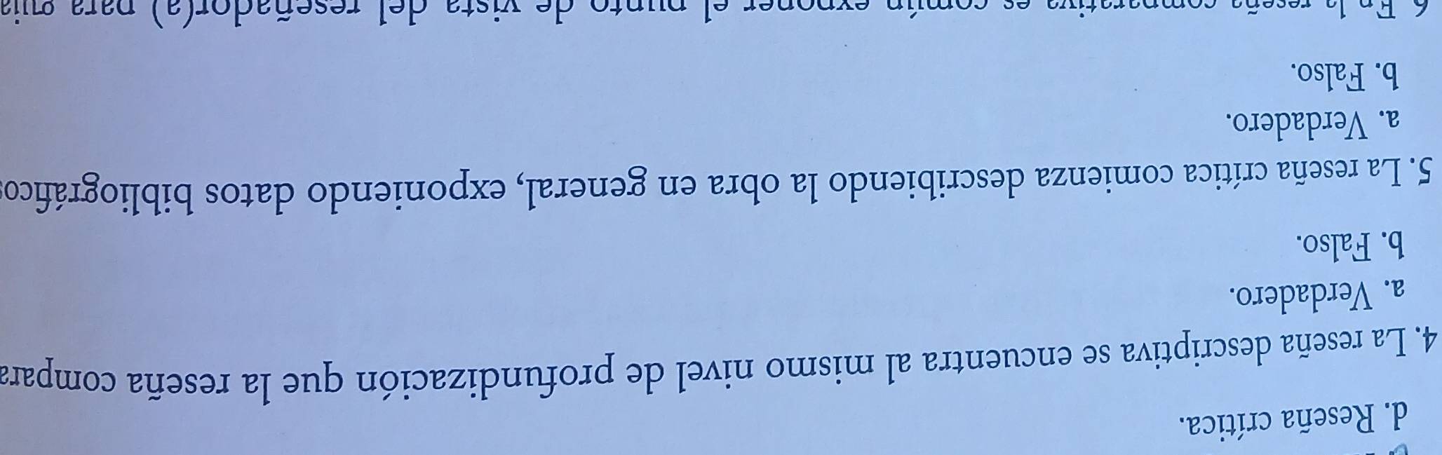 d. Reseña crítica.
4. La reseña descriptiva se encuentra al mismo nivel de profundización que la reseña compara
a. Verdadero.
b. Falso.
5. La reseña crítica comienza describiendo la obra en general, exponiendo datos bibliográfico
a. Verdadero.
b. Falso.
6 En la reseña comparativa es común expoper el punto de vista del reseñador(a) para quia