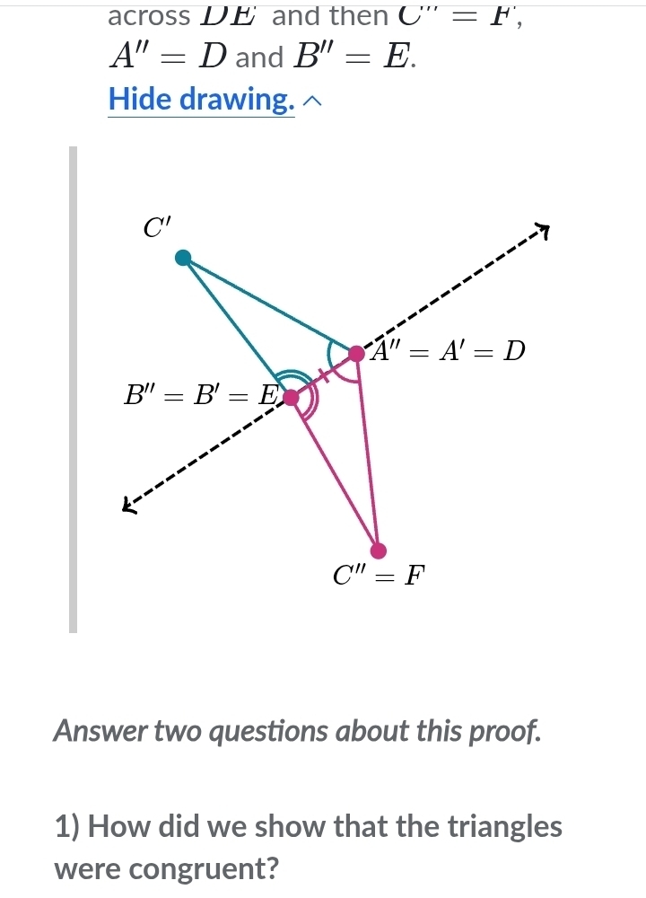 across DE and then C'''=F',
A''=D and B''=E. 
Hide drawing.
C'
A''=A'=D
B''=B'=E
C''=F
Answer two questions about this proof. 
1) How did we show that the triangles 
were congruent?