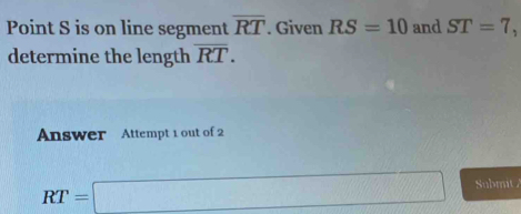 Point S is on line segment overline RT. Given RS=10 and ST=7, 
determine the length overline RT. 
Answer Attempt 1 out of 2
RT=□ Submit