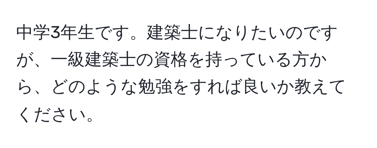 中学3年生です。建築士になりたいのですが、一級建築士の資格を持っている方から、どのような勉強をすれば良いか教えてください。