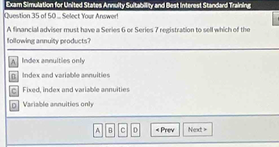 Exam Simulation for United States Annuity Suitability and Best Interest Standard Training
Question 35 of 50 ... Select Your Answer!
A financial adviser must have a Series 6 or Series 7 registration to sell which of the
following annuity products?
A Index annulties only
g Index and variable annuities
c Fixed, index and variable annuities
Variable annuities only
A B c D < Prev Next >