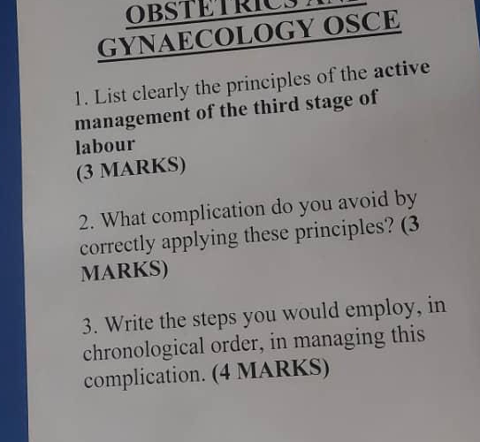 OBSTETRIC M 
GYNAECOLOGY OSCE 
1. List clearly the principles of the active 
management of the third stage of 
labour 
(3 MARKS) 
2. What complication do you avoid by 
correctly applying these principles? (3 
MARKS) 
3. Write the steps you would employ, in 
chronological order, in managing this 
complication. (4 MARKS)