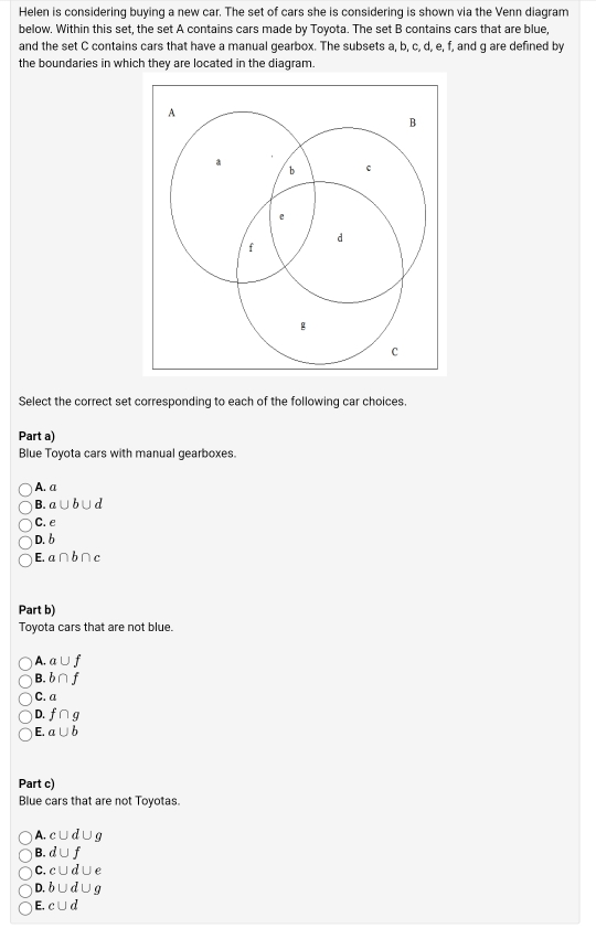 Helen is considering buying a new car. The set of cars she is considering is shown via the Venn diagram
below. Within this set, the set A contains cars made by Toyota. The set B contains cars that are blue,
and the set C contains cars that have a manual gearbox. The subsets a, b, c, d, e, f, and g are defined by
the boundaries in which they are located in the diagram.
Select the correct set corresponding to each of the following car choices.
Part a)
Blue Toyota cars with manual gearboxes.
A. a
B. a∪ b∪ d
C. e
D. b
E. a∩ b∩ c
Part b)
Toyota cars that are not blue.
A. a∪ f
B. b∩ f
C. a
D. f∩ g
E. a∪ b
Part c)
Blue cars that are not Toyotas.
A. c∪ d∪ g
B. d∪ f
C. c∪ d∪ e
D. b∪ d∪ g
E. c∪ d