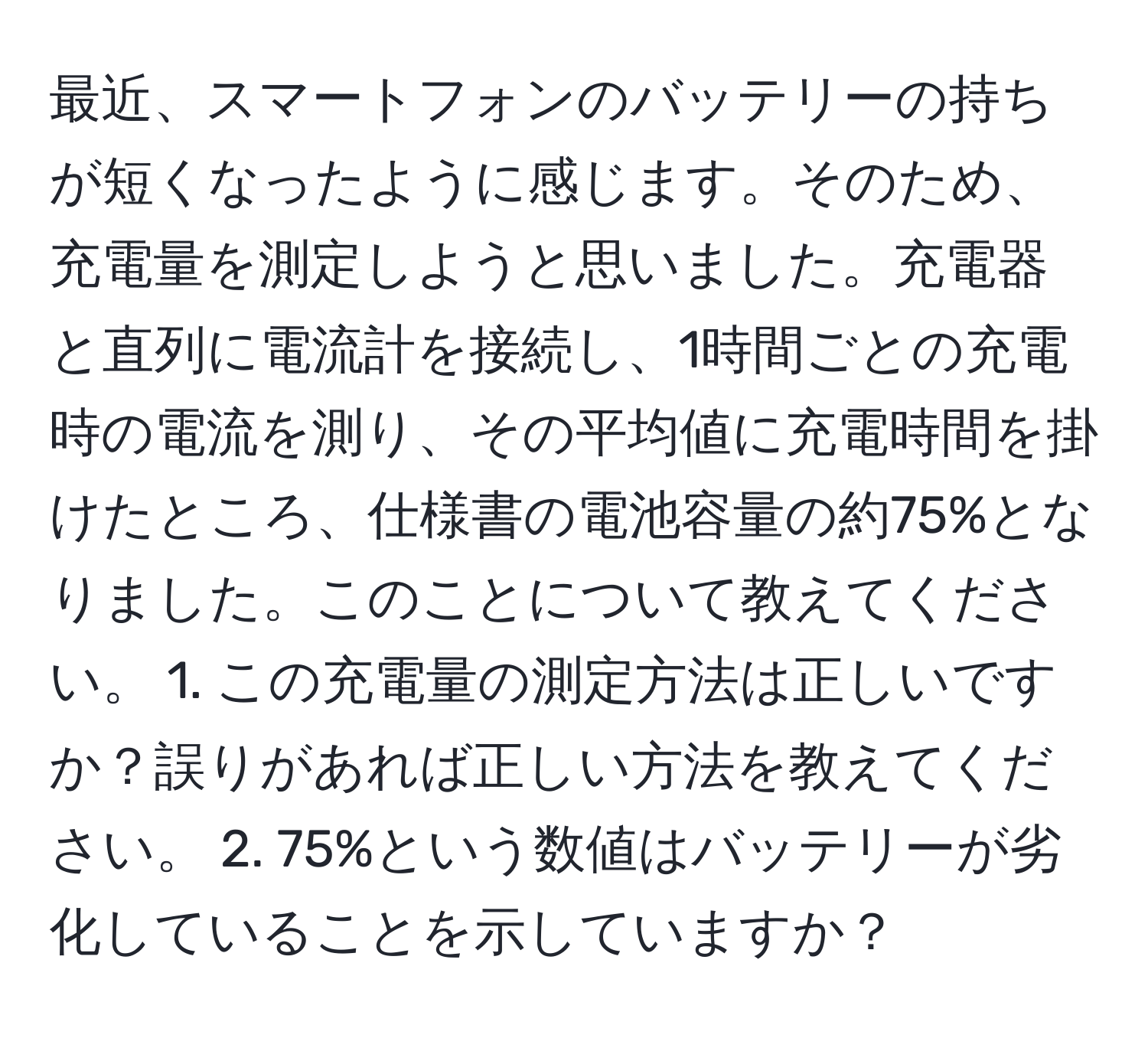 最近、スマートフォンのバッテリーの持ちが短くなったように感じます。そのため、充電量を測定しようと思いました。充電器と直列に電流計を接続し、1時間ごとの充電時の電流を測り、その平均値に充電時間を掛けたところ、仕様書の電池容量の約75%となりました。このことについて教えてください。 1. この充電量の測定方法は正しいですか？誤りがあれば正しい方法を教えてください。 2. 75%という数値はバッテリーが劣化していることを示していますか？