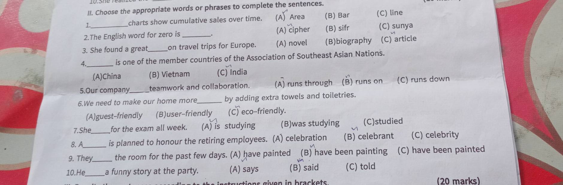 Choose the appropriate words or phrases to complete the sentences.
1.
charts show cumulative sales over time. (A) Area (B) Bar (C) line
2.The English word for zero is (A) cipher (B) sifr (C) sunya
3. She found a great on travel trips for Europe. (A) novel (B)biography (C) article
4._ is one of the member countries of the Association of Southeast Asian Nations.
(A)China (B) Vietnam (C) India
5.Our company teamwork and collaboration. (A) runs through (B) runs on (C) runs down
6.We need to make our home more_ by adding extra towels and toiletries.
(A)guest-friendly (B)user-friendly (C) eco-friendly.
7.She for the exam all week. (A) is studying (B)was studying (C)studied
8. A_ is planned to honour the retiring employees. (A) celebration (B) celebrant (C) celebrity
9. They_ the room for the past few days. (A) have painted (B) have been painting (C) have been painted
10.He_ a funny story at the party. (A) says (B) said (C) told
(20 marks)