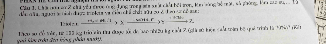 PhXN T. Cầ tc ngmệm tứ 1or ngh 
Câu 1. Chất hữu cơ Z chủ yếu được ứng dụng trong sản xuất chất bôi trợn, làm bóng bề mặt, xà phòng, làm cao su,... Từ 1 
dầu oliu, người ta tách được triolein và điều chế chất hữu cơ Z theo sơ đồ sau: 
Triolein xrightarrow H_2d(Ni,t°)Xxrightarrow +NaOHd.Hd.t°xrightarrow +HClduZ. 
Theo sơ đồ trên, từ 100 kg triolein thu được tối đa bao nhiêu kg chất Z (giả sử hiện suất toàn bộ quá trình là 70%)? (Kết 
quả làm tròn đến hàng phần mười).