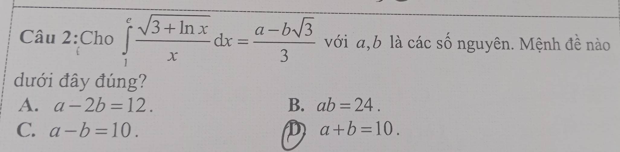 Cho ∈tlimits _1^(efrac sqrt(3+ln x))xdx= (a-bsqrt(3))/3  với a, b là các số nguyên. Mệnh đề nào
dưới đây đúng?
A. a-2b=12. B. ab=24.
C. a-b=10. D a+b=10.