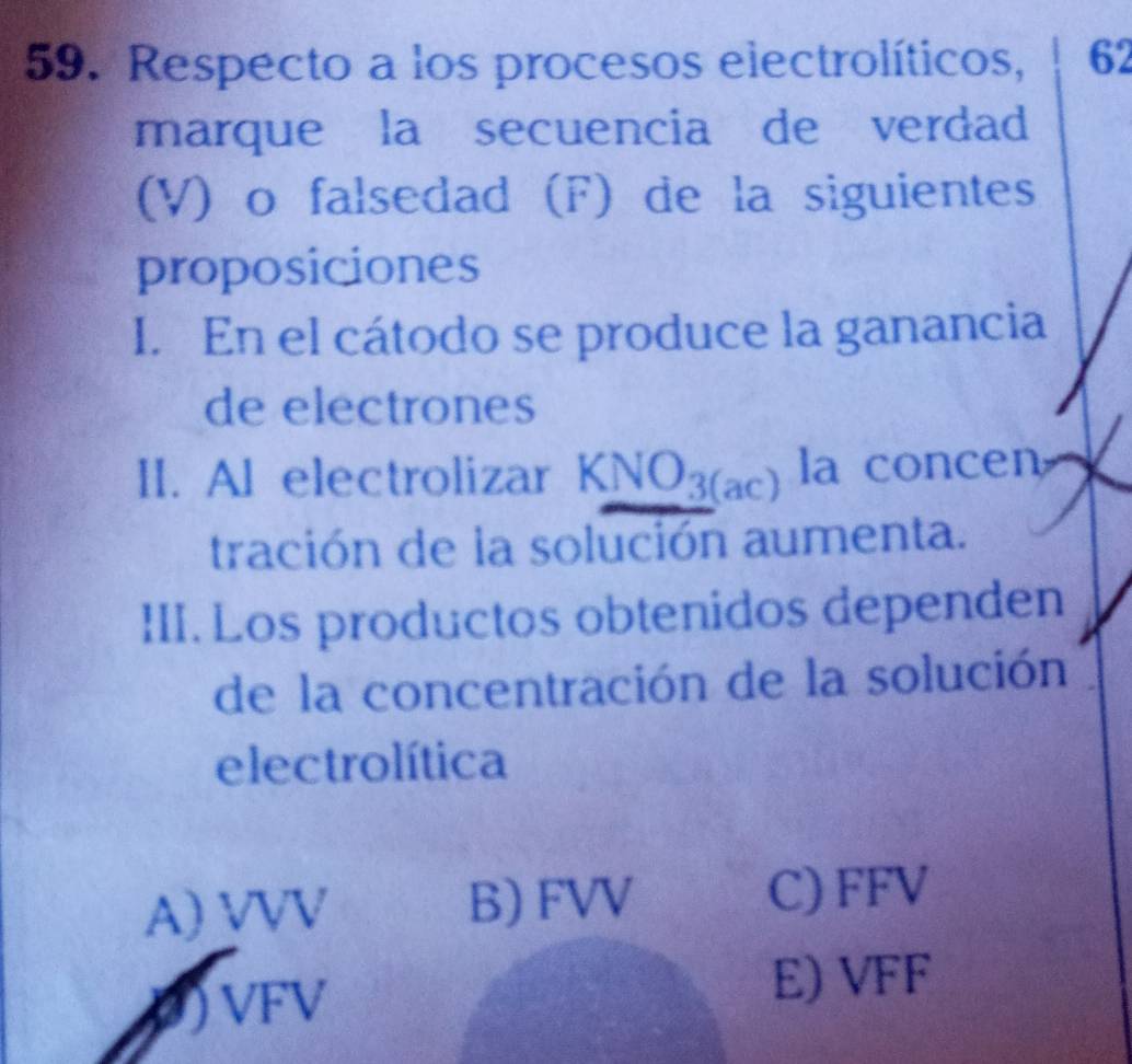 Respecto a los procesos electrolíticos, 62
marque la secuencia de verdad
(V) o falsedad (F) de la siguientes
proposiciones
I. En el cátodo se produce la ganancia
de electrones
II. Al electrolizar KNO_3(ac) la concen
tración de la solución aumenta.
III. Los productos obtenidos dependen
de la concentración de la solución
electrolítica
A) VVV B) FVV
C) FFV
P) VFV
E) VFF