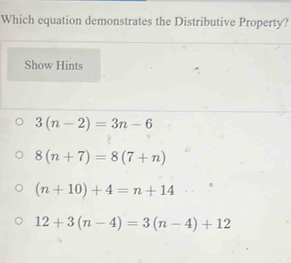 Which equation demonstrates the Distributive Property?
Show Hints
3(n-2)=3n-6
8(n+7)=8(7+n)
(n+10)+4=n+14
12+3(n-4)=3(n-4)+12