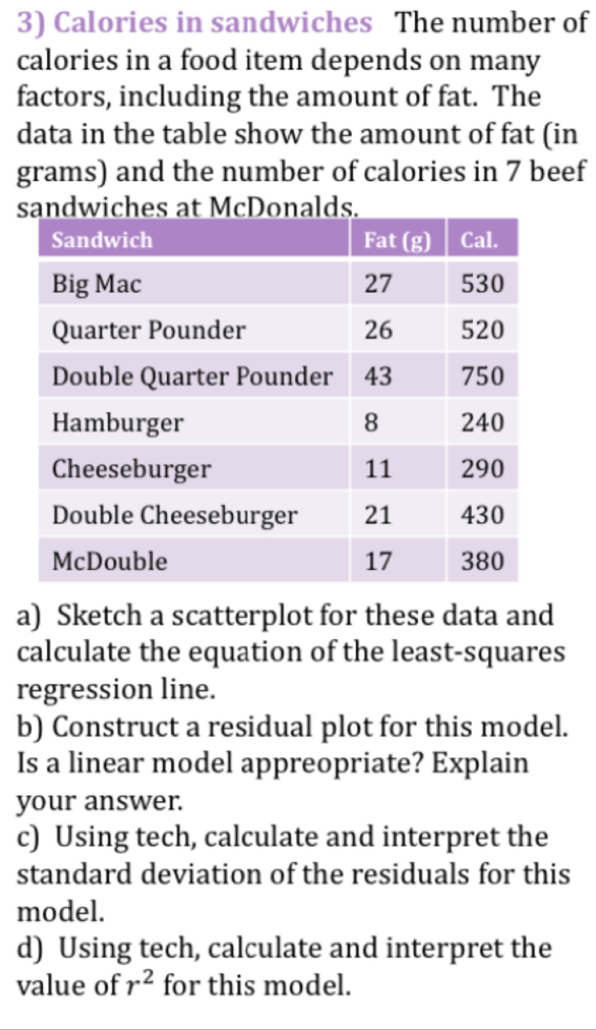 Calories in sandwiches The number of
calories in a food item depends on many
factors, including the amount of fat. The
data in the table show the amount of fat (in
grams) and the number of calories in 7 beef
iches at McDonalds.
a) Sketch a scatterplot for these data and
calculate the equation of the least-squares
regression line.
b) Construct a residual plot for this model.
Is a linear model appreopriate? Explain
your answer.
c) Using tech, calculate and interpret the
standard deviation of the residuals for this
model.
d) Using tech, calculate and interpret the
value of r^2 for this model.