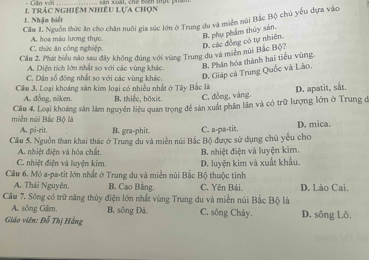 Găn với _sản xuất, chế biển thực phám.
I. tRÁC NGHIệM NHIÈU LựA Chọn
1. Nhận biết
Câu 1. Nguồn thức ăn cho chăn nuôi gia súc lớn ở Trung du và miền núi Bắc Bộ chủ yếu dựa vào
A. hoa màu lương thực.
B. phụ phẩm thủy sản.
C. thức ăn công nghiệp.
D. các đồng cỏ tự nhiên.
Câu 2. Phát biểu nào sau đây không đúng với vùng Trung du và miền núi Bắc Bộ?
A. Diện tích lớn nhất so với các vùng khác.
B. Phân hóa thành hai tiểu vùng.
C. Dân số đông nhất so với các vùng khác.
D. Giáp cả Trung Quốc và Lào.
Câu 3. Loại khoáng sản kim loại có nhiều nhất ở Tây Bắc là
A. đồng, niken. B. thiếc, bôxit.
C. đồng, vàng. D. apatit, sắt.
Câu 4. Loại khoáng sản làm nguyên liệu quan trọng để sản xuất phân lân và có trữ lượng lớn ở Trung đ
miền núi Bắc Bộ là
A. pi-rit. B. gra-phit. C. a-pa-tit. D. mica.
Câu 5. Nguồn than khai thác ở Trung du và miền núi Bắc Bộ được sử dụng chủ yếu cho
A. nhiệt điện và hóa chất. B. nhiệt điện và luyện kim.
C. nhiệt điện và luyện kim. D. luyện kim và xuất khẩu.
Câu 6. Mỏ a-pa-tit lớn nhất ở Trung du và miền núi Bắc Bộ thuộc tỉnh
A. Thái Nguyên. B. Cao Bằng. C. Yên Bái. D. Lào Cai.
Câu 7. Sông có trữ năng thủy điện lớn nhất vùng Trung du và miền núi Bắc Bộ là
A. sông Gâm. B. sông Đà. C. sông Chảy.
Giáo viên: Đỗ Thị Hằng
D. sông Lô.