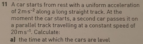 A car starts from rest with a uniform acceleration 
of 2ms^(-2) along a long straight track. At the 
moment the car starts, a second car passes it on 
a parallel track travelling at a constant speed of
20ms^(-1). Calculate: 
a】 the time at which the cars are level