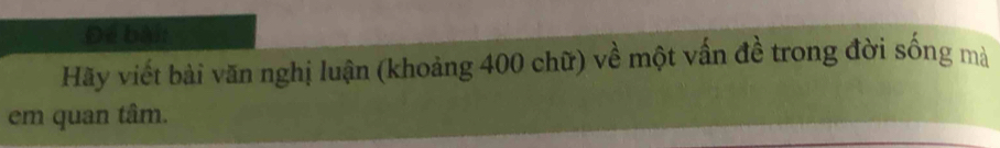 Để bài: 
Hãy viết bài văn nghị luận (khoảng 400 chữ) về một vấn đề trong đời sống mà 
em quan tâm.