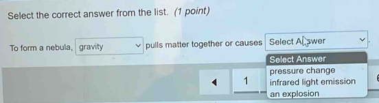 Select the correct answer from the list. (1 point)
To form a nebula, gravity pulls matter together or causes Select Al swer
Select Answer
pressure change
1 infrared light emission
an explosion