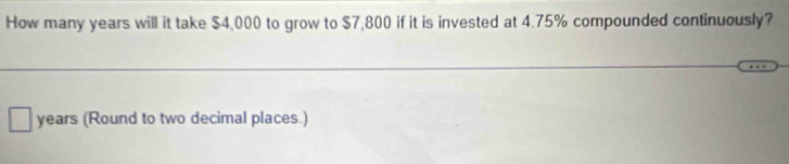 How many years will it take $4,000 to grow to $7,800 if it is invested at 4.75% compounded continuously?
years (Round to two decimal places.)