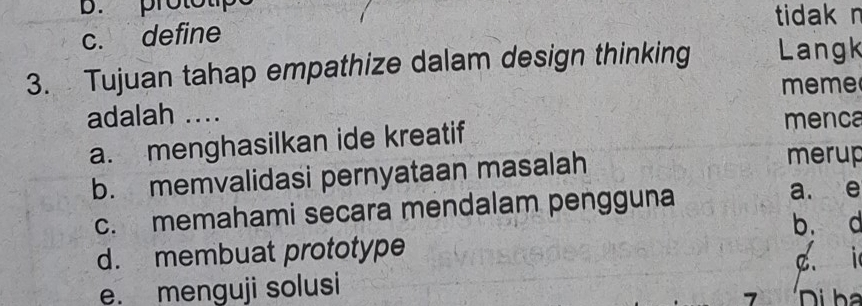 B. prototipe
tidak n
c. define
3. Tujuan tahap empathize dalam design thinking Langk
meme
adalah .... menca
a. menghasilkan ide kreatif
b. memvalidasi pernyataan masalah
merup
c. memahami secara mendalam pengguna
a. e
b. d
d. membuat prototype c i
e. menguji solusi
>