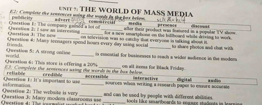 THE WORLD OF MASS MEDIA
E2: Complete the sentences using the words in the box below.
publicity advert commercial media presence discount
Question 1: The company gained a lot of after their product was featured in a popular TV show.
Question 2: I saw an interesting _for a new smartphone on the billboard while driving to work.
Question 3: The new _on television was so catchy that everyone is talking about it.
Question 4: Many teenagers spend hours every day using social
friends. _to share photos and chat with
Question 5: A strong online _is essential for businesses to reach a wider audience in the modern
world.
Question 6: This store is offering a 20% on all items for Black Friday.
E3: Complete the sentences using the words in the box below.
reliable credible accessible interactive digital audio
Question 1: It's important to use _sources when writing a research paper to ensure accurate
information.
Question 2: The website is very_ and can be used by people with different abilities.
Question 3: Many modern classrooms use _tools like smartboards to engage students in learning 
Oucstion 4: The journalist work