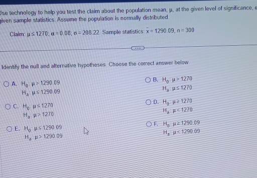 se technology to help you test the claim about the population mean, μ, at the given level of significance, o
iven sample statistics. Assume the population is normally distributed.
Claim: mu ≤ 1270; alpha =0.08; sigma =208.22 Sample statistics: overline x=1290.09, n=300
Identify the null and alternative hypotheses. Choose the correct answer below
A. H_0:mu >1290.09
B. H_0:mu >1270
H_a:mu ≤ 1290.09
H_a:mu ≤ 1270
D. H_0:mu ≥ 1270
C. H_0· mu ≤ 1270
H_a:mu >1270
H_a:mu <1270</tex>
F. H_0mu ≥ 1290.09
E. H_0:mu ≤ 1290.09
H_amu <1290.09
H_a:mu >1290.09