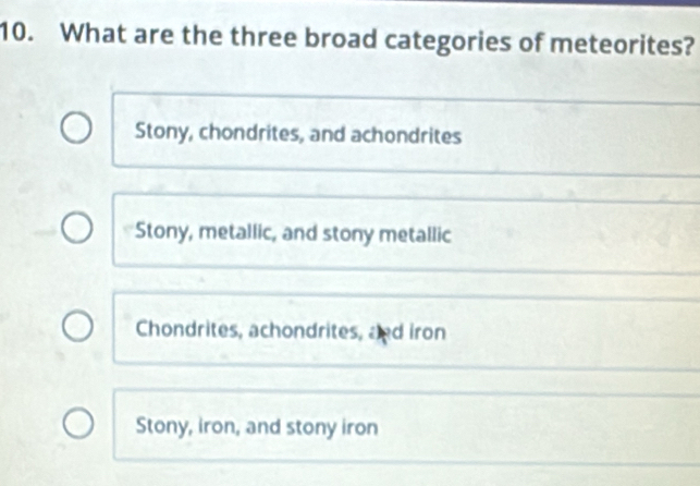 What are the three broad categories of meteorites?
Stony, chondrites, and achondrites
Stony, metallic, and stony metallic
Chondrites, achondrites, and iron
Stony, iron, and stony iron