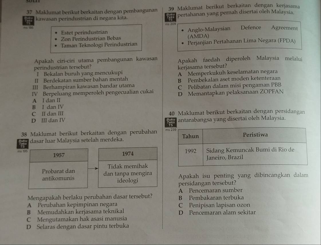 Maklumat berikut berkaitan dengan pembangunan 39 Maklumat berikut berkaitan dengan kerjasama
5 kawasan perindustrian di negara kita. Toks pertahanan yang pernah disertai oleh Malaysia.
ms 209
ms 186
Estet perindustrian Anglo-Malaysian Defence Agreement
Zon Perindustrian Bebas (AMDA)
Taman Teknologi Perindustrian Perjanjian Pertahanan Lima Negara (FPDA)
Apakah ciri-ciri utama pembangunan kawasan Apakah faedah diperoleh Malaysia melalui
perindustrian tersebut?
I Bekalan buruh yang mencukupi kerjasama tersebut?
II Berdekatan sumber bahan mentah A Memperkukuh keselamatan negara
B Pembekalan aset moden ketenteraan
III Berhampiran kawasan bandar utama
C Pelibatan dalam misi pengaman PBB
IV Berpeluang memperoleh pengecualian cukai D Memantapkan pelaksanaan ZOPFAN
A I dan I
B I dan IV
C II dan III 40 Maklumat berikut berkaitan dengan persidangan
D III dan IV antarabangsa yang disertai oleh Malaysia.
38 Maklumat berikut berkaitan dengan perubahan m
dasar luar Malaysia setelah merdeka. 
Apakah isu penting yang dibincangkan dalam
persidangan tersebut?
A Pencemaran sumber
Mengapakah berlaku perubahan dasar tersebut? B Pembakaran terbuka
A Perubahan kepimpinan negara C Penipisan lapisan ozon
B Memudahkan kerjasama teknikal D Pencemaran alam sekitar
C Mengutamakan hak asasi manusia
D Selaras dengan dasar pintu terbuka