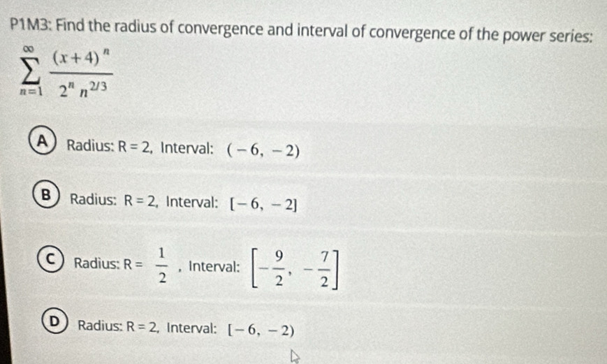 P1M3: Find the radius of convergence and interval of convergence of the power series:
sumlimits _(n=1)^(∈fty)frac (x+4)^n2^nn^(2/3)
A Radius: R=2 , Interval: (-6,-2)
B  Radius: R=2 , Interval: [-6,-2]
C) Radius: R= 1/2  , Interval: [- 9/2 ,- 7/2 ]
D Radius: R=2 , Interval: [-6,-2)