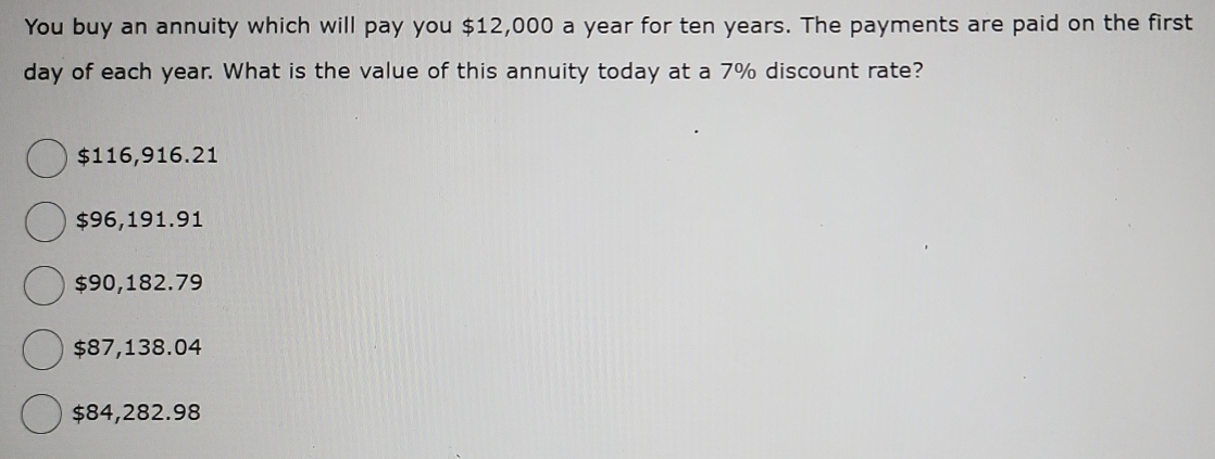 You buy an annuity which will pay you $12,000 a year for ten years. The payments are paid on the first
day of each year. What is the value of this annuity today at a 7% discount rate?
$116,916.21
$96,191.91
$90,182.79
$87,138.04
$84,282.98