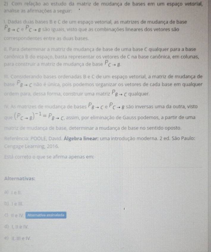 Com relação ao estudo da matriz de mudança de bases em um espaço vetorial,
analise as afirmações a seguir:
1. Dadas duas bases B e C de um espaço vetorial, as matrizes de mudança de base
P_Bto C e P_Cto B são iguais, visto que as combinações lineares dos vetores são
correspondentes entre as duas bases.
II. Para determinar a matriz de mudança de base de uma base C qualquer para a base
canônica B do espaço, basta representar os vetores de C na base canônica, em colunas,
para construir a matriz de mudança de base P_Cto B. 
III. Considerando bases ordenadas B e C de um espaço vetorial, a matriz de mudança de
base P_Bto C não é única, pois podemos organizar os vetores de cada base em qualquer
ordem para, dessa forma, construír uma matriz P_Bto C qualquer.
IV. As matrizes de mudança de bases P_Bto C e P_Cto B são inversas uma da outra, visto
que (P_Cto B)^-1=P_Bto C , assim, por eliminação de Gauss podemos, a partir de uma
matriz de mudança de base, determinar a mudança de base no sentido oposto.
Referência: POOLE, David. Algebra linear: uma introdução moderna. 2 ed. São Paulo:
Cengage Learning, 2016.
Está correto o que se afirma apenas em:
Alternativas:
a] [ e l.
b) I e III.
C I e IV. Alternativa assinalada
d) I, tl e (V.
e) ⅡⅢe Ⅳ