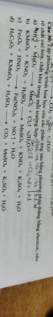 CO_2+SO_2
Câu 30: Lập phương trình hóa học của các phản ứng sau bằng phương pháp thăng bằng electron, nêu 
rõ chất oxi hóa, chất khử trong mỗi trường hợp. 
a) 
b) 4HCl^-+MnO_2to MnCl_2+Cl_2uparrow
c) Fe_3O_4+HNO_3to Fe(NO_3)_3+NOuparrow +H_2O KMnO_4+KNO_2+H_2SO_4to MnSO_4+KNO_3+K_2SO_4+H_2O +2H_2O
d) H_2C_2O_2+KMnO_4+H_2SO_4to CO_2+MnSO_4+K_2SO_4+H_2O