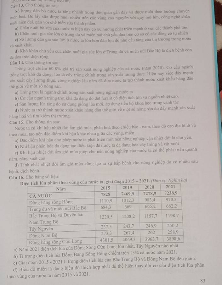 Pa ương neu m 
Câu 13. Cho thông tin sau:
Số lượng dân bò nước ta tăng nhanh trong thời gian gần đây và được nuôi theo hướng chuyên
môn hoá. Bò lấy sữa được nuôi nhiều trên các vùng cao nguyên với quy mô lớn, công nghệ chăn
nuôi hiện đại, găn với chế biển sữa thành phẩm.
a) Chăn nuôi bò sữa của nước ta hiện nay có xu hướng phát triển mạnh ở ven các thành phố lớn
b) Chăn nuôi gia súc lớn ở trung du và miền núi chủ yếu dựa trên cơ sở có các đồng có tự nhiên
c) Số lượng đân gia súc lớn ở nước ta lớn hơn đân lợn do nhu cầu tăng của thị trường trong nước
và xuất khẩu.
d) Khó khân chú yếu của chăn nuôi gia súc lớn ở Trung du và miền núi Bắc Bộ là địch bệnh còn
đe đọa trên diện rộng
Câu 14. Cho thông tin sau:
Trổng trọt chiếm 60.8% giả trị sản xuất nông nghiệp của cá nước (năm 2020). Cơ cầu ngành
trồng trọt khả đa đạng, lủa là cây trồng chính trong sản xuất lương thực. Hiện nay việc đây mạnh
sản xuất cây lương thực, công nghiệp lâu năm đã đưa nước ta trở thành nước xuất khẩu hàng đầu
thể giới về một số nông sản.
a) Trồng trọt là ngành chính trong sản xuất nông nghiệp nước ta
b) Cơ cầu ngành trồng trọt khá đa dạng do đất feralit có diện tích lớn và nguồn nhiệt cao.
c) Sân lượng lúa tăng do sử dụng giống lùa mới, áp dụng tiến bộ khoa học trong canh tác
d) Nước ta trở thành nước xuất khẩu hàng đầu thể giới về một số nông sản do đẩy mạnh sản xuất
hàng hoá và tìm kiểm thị trường
Câu 15. Cho thông tin sau:
Nước ta có khí hậu nhiệt đới ẩm gió mùa, phần hoá theo chiều bắc - nam, theo độ cao địa hình và
theo mùa, tạo nên đặc điểm khí hậu khác nhau giữa các vùng, miền.
a) Đặc điểm khí hậu cho phép nước ta phát triển một nền nông nghiệp cận nhiệt đới là chủ yểu.
b) Khí bậu phân hóa đa dạng tạo điều kiện để nước ta đa dạng hóa cây trồng và vật nuôi
c) Khí hậu nhiệt đới ẩm gió mùa giúp cho nền nông nghiệp của nước ta có thể phát triển quanh
năm, năng suất cao
d) Tính chất nhiệt đới âm gió mùa cũng tạo ra sự bắp bênh cho nông nghiệp do có nhiều sâu
bệnh, dịch bệnh
Câu 16. Cho bảng số liệu:
ớc ta, giai đoạn 2015 - 2021. (Đơn vị: Nghìn ha)
a) Năm 2021 diện tích lúa của Đồng Sông C
b) Ti trọng diện tích lúa Đồng Bằng Sông Hồng chiếm trên 15% cả nước năm 2021.
c) Giai đoạn 2015 - 2021 tỉ trọng diện tích lúa của Bắc Trung Bộ và Đông Nam Bộ đều giám.
d) Biểu đồ miền là dạng biểu đồ thích hợp nhất để thể hiện thay đổi cơ cầu diện tích lúa phân
theo vùng của nước ta năm 2015 và 2021.
83