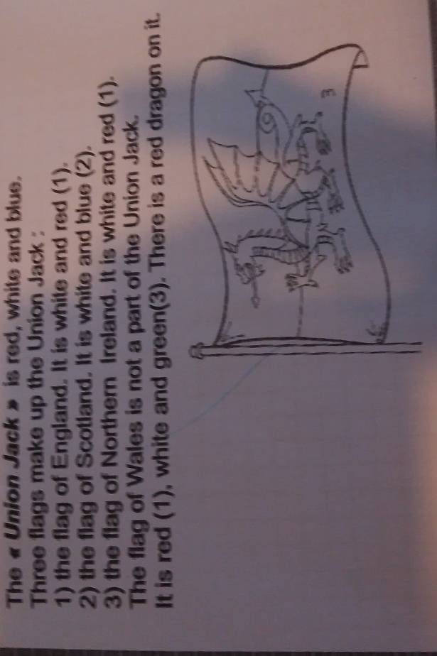 The « Union Jack » is red, white and blue. 
Three flags make up the Union Jack : 
1) the flag of England. It is white and red (1). 
2) the flag of Scotland. It is white and blue (2). 
3) the flag of Northern Ireland. It is white and red (1). 
The flag of Wales is not a part of the Union Jack. 
It is red (1), white and green(3). There is a red dragon on it.