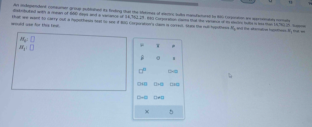 12 13 14 
An independent consumer group published its finding that the lifetimes of electric bulbs manufactured by BIG Corporation are approximately normally 
distributed with a mean of 660 days and a variance of 14,762.25. BIG Corporation claims that the variance of its electric bulbs is less than 14,762.25. Suppose 
that we want to carry out a hypothesis test to see if BIG Corporation's claim is correct. State the null hypothesis H_0 and the alternative hypothesis H_1 that we 
would use for this test.
H_0: □
H_1:□
μ overline x p
widehat p σ s
∠ □
:□ □ >□ □ ≥slant □
□ =□ □ != □
×