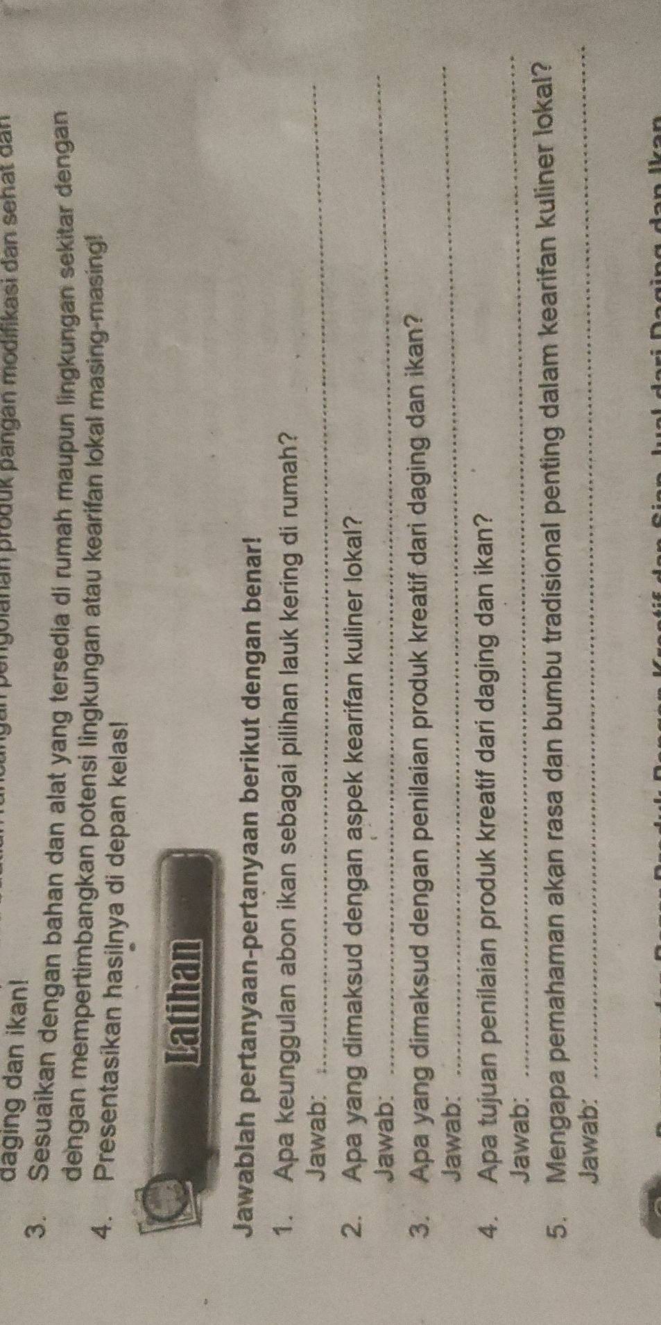 daging dan ikan! angolanan produk pangan modifikasi dan sehat dan 
3. Sesuaikan dengan bahan dan alat yang tersedia di rumah maupun lingkungan sekitar dengan 
dengan mempertimbangkan potensi lingkungan atau kearifan lokal masing-masing! 
4. Presentasikan hasilnya di depan kelas! 
Latihan 
Jawablah pertanyaan-pertanyaan berikut dengan benar! 
1. Apa keunggulan abon ikan sebagai pilihan lauk kering di rumah? 
Jawab: 
_ 
2. Apa yang dimaksud dengan aspek kearifan kuliner lokal? 
Jawab: 
_ 
3. Apa yang dimaksud dengan penilaian produk kreatif dari daging dan ikan? 
Jawab: 
_ 
4. Apa tujuan penilaian produk kreatif dari daging dan ikan? 
Jawab: 
_ 
_ 
5. Mengapa pemahaman akan rasa dan bumbu tradisional penting dalam kearifan kuliner lokal? 
Jawab: