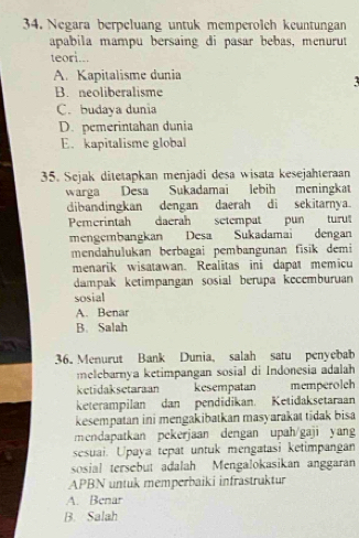 Negara berpeluang untuk memperolch keuntungan
apabila mampu bersaing di pasar bebas, menurut
teori...
A. Kapitalisme dunia
B. neoliberalisme
C. budaya dunia
D. pemerintahan dunia
E. kapitalisme global
35. Sejak ditetapkan menjadi desa wisata kesejahteraan
warga Desa Sukadamai lebih meningkat
dibandingkan dengan daerah di sekitarnya
Pemerintah daerah setempat pun turut
mengembangkan Desa Sukadamai dengan
mendahulukan berbagai pembangunan fisik demi
menarik wisatawan. Realitas ini dapat memicu
dampak ketimpangan sosial berupa kecemburuan
sosial
A. Benar
B. Salah
36. Menurut Bank Dunia, salah satu penyebab
melebarnya ketimpangan sosial di Indonesia adalah
ketidaksetaraan kesempatan memperoleh
keterampilan dan pendidikan. Ketidaksetaraan
kesempatan ini mengakibatkan masyarakat tidak bisa
mendapatkan pekerjaan dengan upah/gaji yang
sesuai. Upaya tepat untuk mengatasi ketimpangan
sosial tersebut adalah Mengalokasikan anggaran
APBN untuk memperbaiki infrastruktur
A. Benar
B. Salah