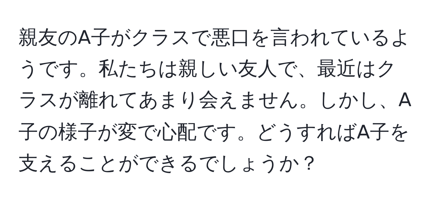 親友のA子がクラスで悪口を言われているようです。私たちは親しい友人で、最近はクラスが離れてあまり会えません。しかし、A子の様子が変で心配です。どうすればA子を支えることができるでしょうか？